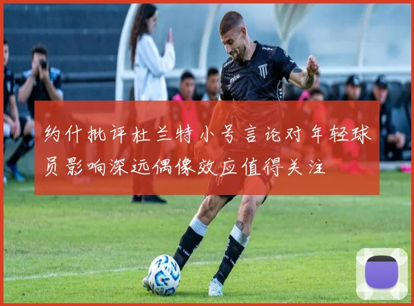 约什批评杜兰特小号言论对年轻球员影响深远偶像效应值得关注