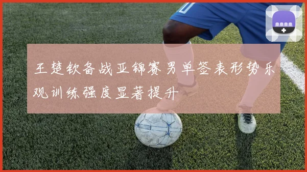 王楚钦备战亚锦赛男单签表形势乐观训练强度显著提升