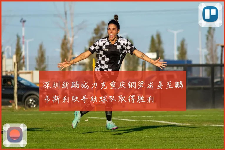 深圳新鹏城力克重庆铜梁龙姜至鹏韦斯利联手助球队取得胜利