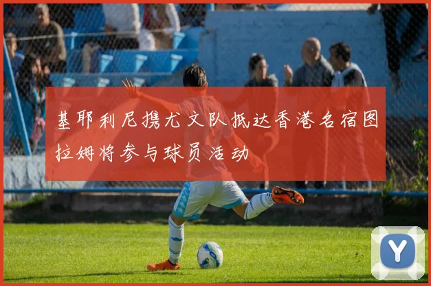 基耶利尼携尤文队抵达香港名宿图拉姆将参与球员活动