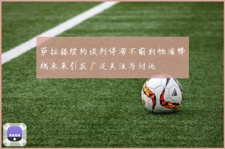 萨拉赫续约谈判停滞不前利物浦锋线未来引发广泛关注与讨论